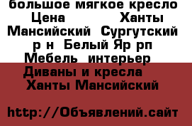 большое мягкое кресло › Цена ­ 1 000 - Ханты-Мансийский, Сургутский р-н, Белый Яр рп Мебель, интерьер » Диваны и кресла   . Ханты-Мансийский